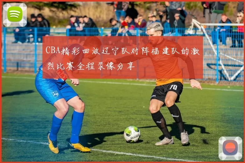 CBA精彩回放辽宁队对阵福建队的激烈比赛全程录像分享