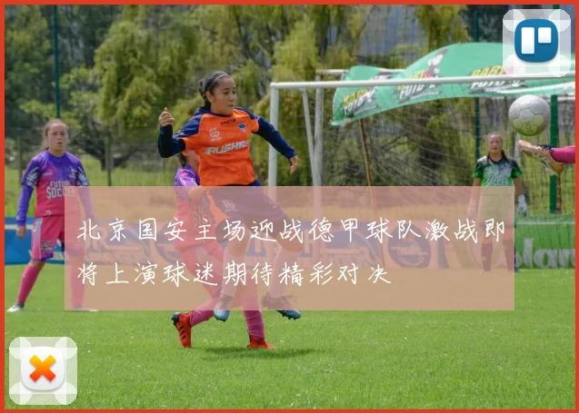 北京国安主场迎战德甲球队激战即将上演球迷期待精彩对决