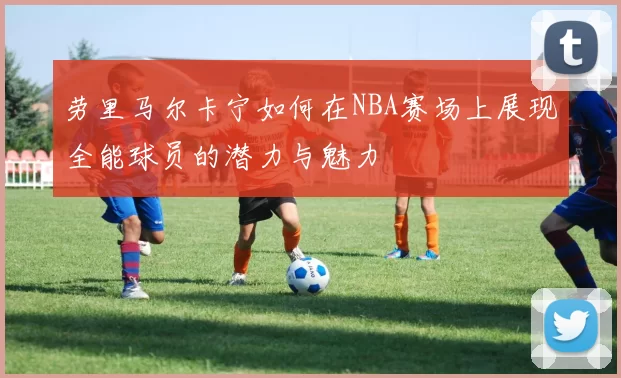 劳里马尔卡宁如何在NBA赛场上展现全能球员的潜力与魅力