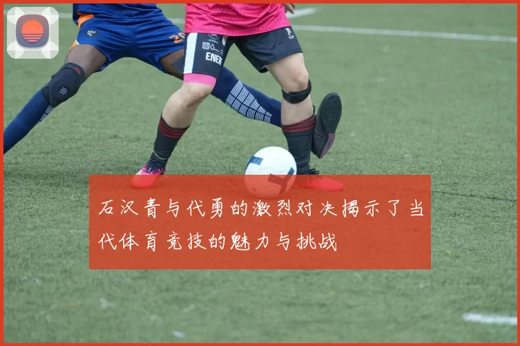 石汉青与代勇的激烈对决揭示了当代体育竞技的魅力与挑战