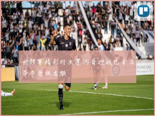 世预赛精彩对决墨西哥迎战巴拿马争夺晋级名额