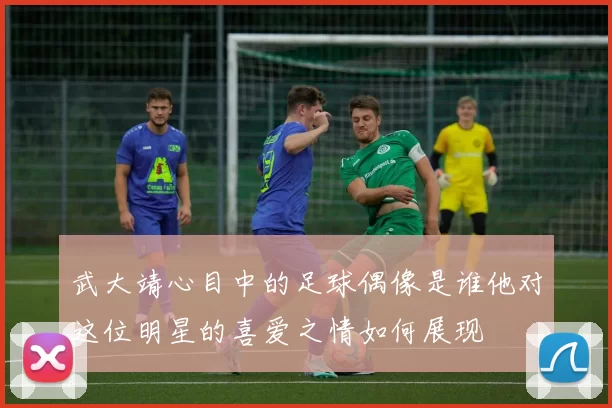 武大靖心目中的足球偶像是谁他对这位明星的喜爱之情如何展现