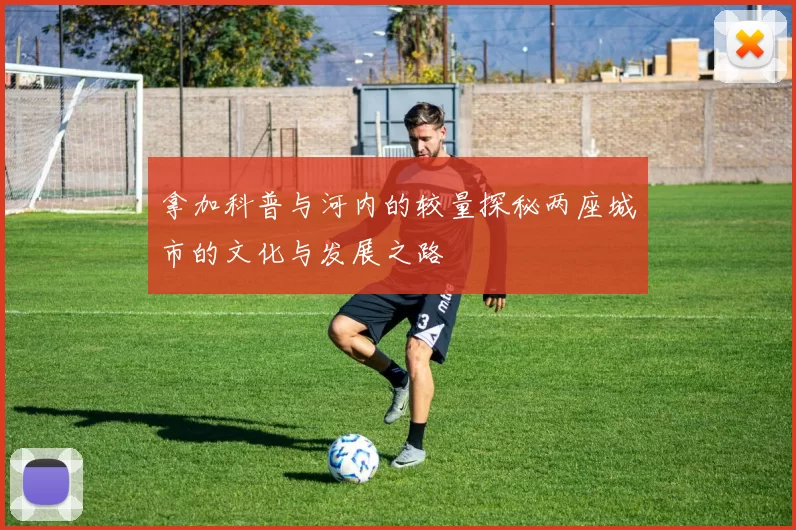 拿加科普与河内的较量探秘两座城市的文化与发展之路
